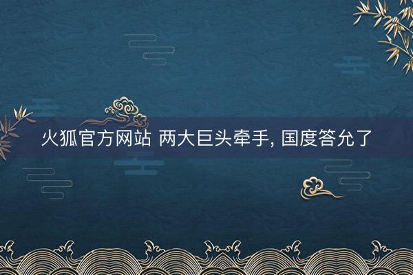 火狐官方网站 两大巨头牵手， 国度答允了