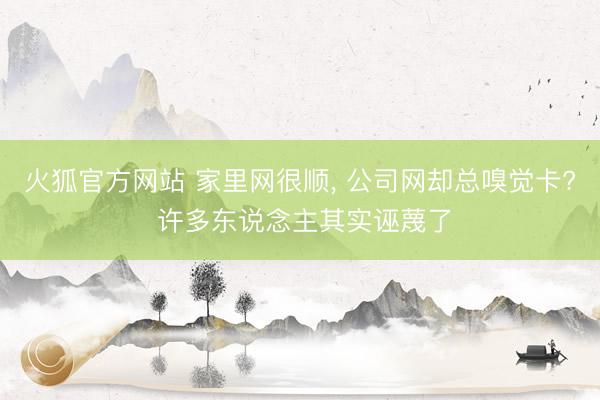 火狐官方网站 家里网很顺， 公司网却总嗅觉卡? 许多东说念主其实诬蔑了
