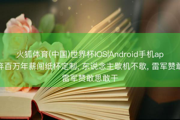 火狐体育(中国)世界杯IOS|Android手机app下载 弃百万年薪闯纸杯定制， 东说念主歇机不歇， 雷军赞敢思敢干