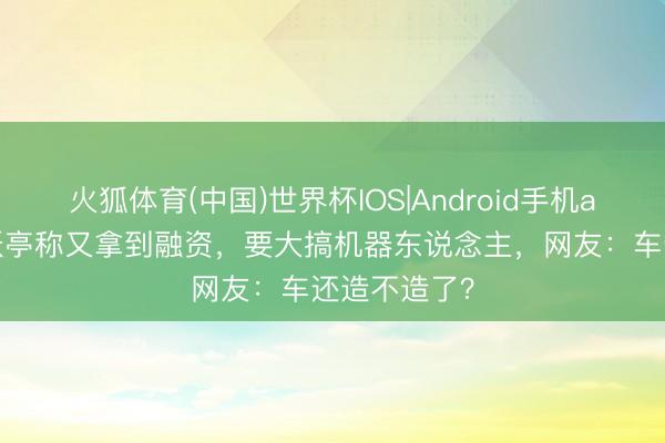 火狐体育(中国)世界杯IOS|Android手机app下载 贾跃亭称又拿到融资，要大搞机器东说念主，网友：车还造不造了？