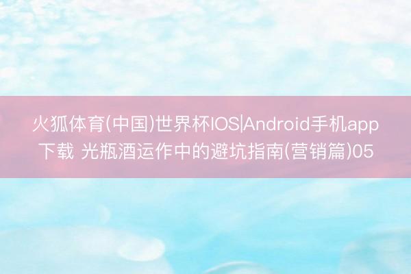 火狐体育(中国)世界杯IOS|Android手机app下载 光瓶酒运作中的避坑指南(营销篇)05