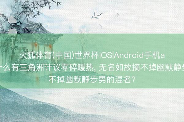 火狐体育(中国)世界杯IOS|Android手机app下载 为什么有三角洲计议零碎暖热， 无名如故摘不掉幽默静步男的混名?