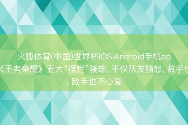 火狐体育(中国)世界杯IOS|Android手机app下载 《王者荣耀》五大“摆烂”骁雄， 不仅队友脑怒， 敌手也不心爱