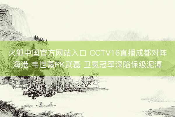 火狐中国官方网站入口 CCTV16直播成都对阵海港 韦世豪PK武磊 卫冕冠军深陷保级泥潭
