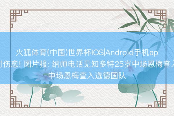 火狐体育(中国)世界杯IOS|Android手机app下载 实时伤愈! 图片报: 纳帅电话见知多特25岁中场恩梅查入选德国队