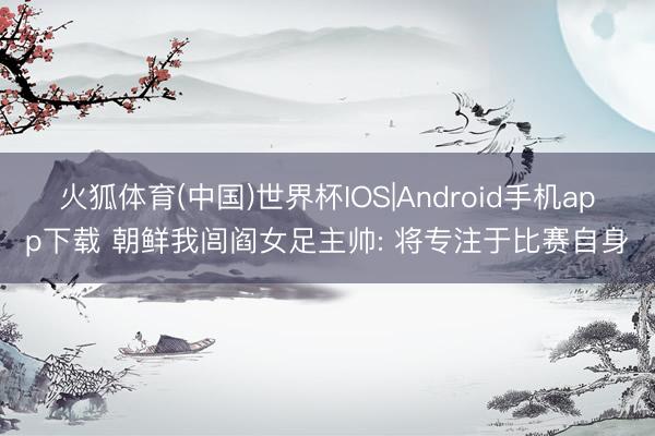 火狐体育(中国)世界杯IOS|Android手机app下载 朝鲜我闾阎女足主帅: 将专注于比赛自身