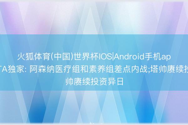 火狐体育(中国)世界杯IOS|Android手机app下载 TA独家: 阿森纳医疗组和素养组差点内战;塔帅赓续投资异日
