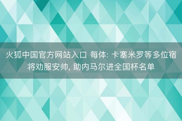 火狐中国官方网站入口 每体: 卡塞米罗等多位宿将劝服安帅, 助内马尔进全国杯名单