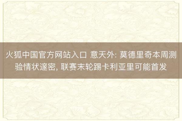 火狐中国官方网站入口 意天外: 莫德里奇本周测验情状邃密， 联赛末轮踢卡利亚里可能首发