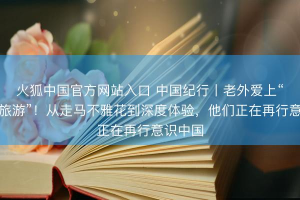 火狐中国官方网站入口 中国纪行丨老外爱上“挑战式旅游”!从走马不雅花到深度体验,他们正在再行意识中国