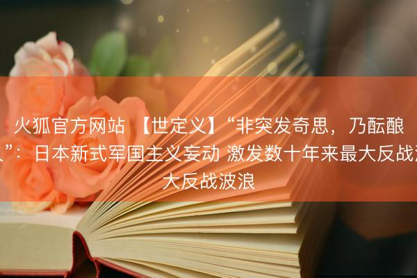 火狐官方网站 【世定义】“非突发奇思，乃酝酿已久”：日本新式军国主义妄动 激发数十年来最大反战波浪