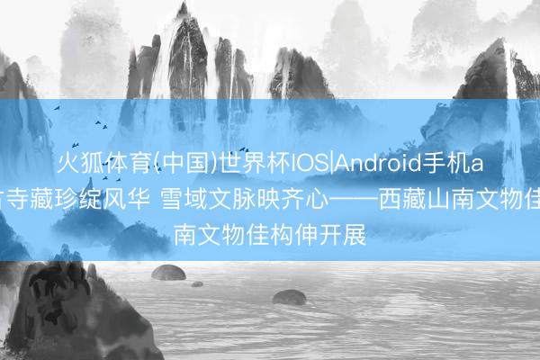 火狐体育(中国)世界杯IOS|Android手机app下载 古寺藏珍绽风华 雪域文脉映齐心——西藏山南文物佳构伸开展