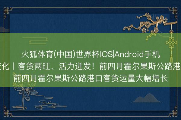 火狐体育(中国)世界杯IOS|Android手机app下载 数说“新”变化丨客货两旺、活力迸发！前四月霍尔果斯公路港口客货运量大幅增长