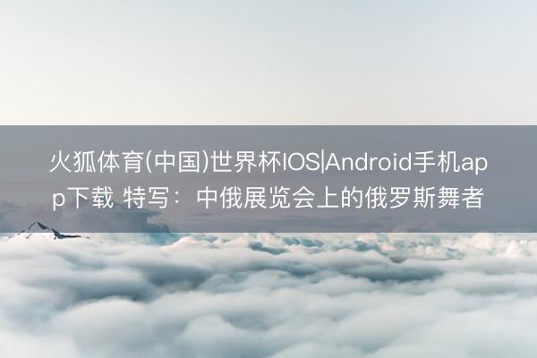 火狐体育(中国)世界杯IOS|Android手机app下载 特写:中俄展览会上的俄罗斯舞者