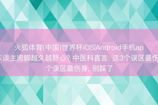 火狐体育(中国)世界杯IOS|Android手机app下载 老东谈主泡脚越久越舒心? 中医科直言: 这3个误区最伤身, 别踩了
