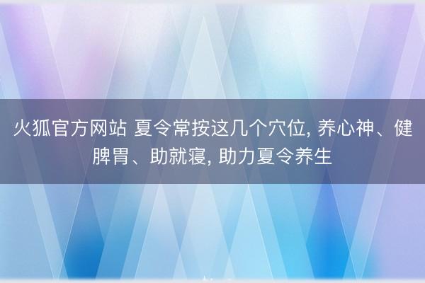 火狐官方网站 夏令常按这几个穴位， 养心神、健脾胃、助就寝， 助力夏令养生