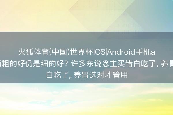 火狐体育(中国)世界杯IOS|Android手机app下载 山药粗的好仍是细的好? 许多东说念主买错白吃了， 养胃选对才管用