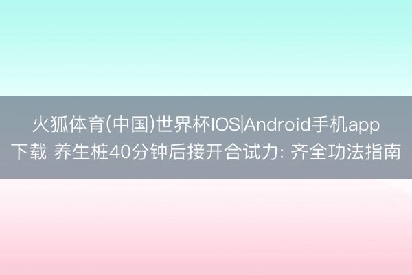 火狐体育(中国)世界杯IOS|Android手机app下载 养生桩40分钟后接开合试力: 齐全功法指南