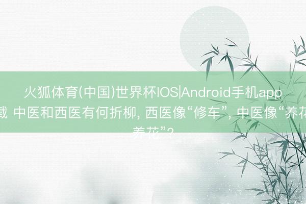 火狐体育(中国)世界杯IOS|Android手机app下载 中医和西医有何折柳， 西医像“修车”， 中医像“养花”?