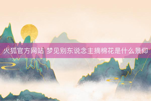 火狐官方网站 梦见别东说念主摘棉花是什么景仰