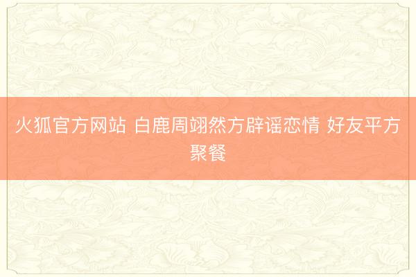 火狐官方网站 白鹿周翊然方辟谣恋情 好友平方聚餐