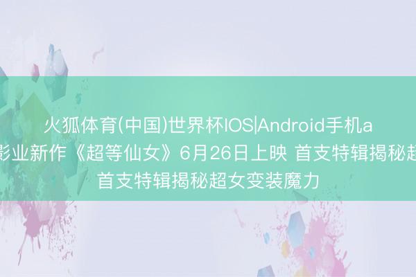 火狐体育(中国)世界杯IOS|Android手机app下载 DC影业新作《超等仙女》6月26日上映 首支特辑揭秘超女变装魔力