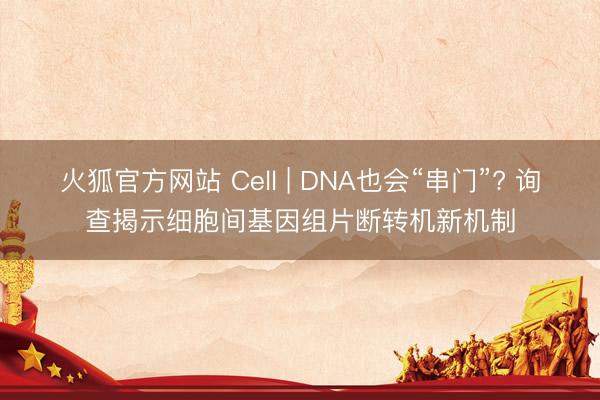 火狐官方网站 Cell | DNA也会“串门”? 询查揭示细胞间基因组片断转机新机制
