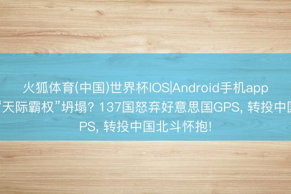 火狐体育(中国)世界杯IOS|Android手机app下载 54年“天际霸权”坍塌? 137国怒弃好意思国GPS， 转投中国北斗怀抱!