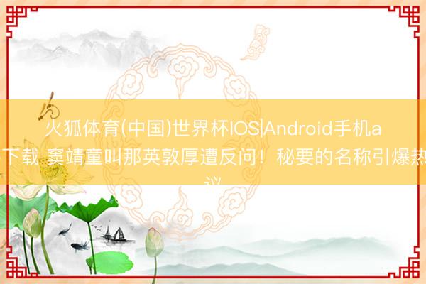 火狐体育(中国)世界杯IOS|Android手机app下载 窦靖童叫那英敦厚遭反问！秘要的名称引爆热议