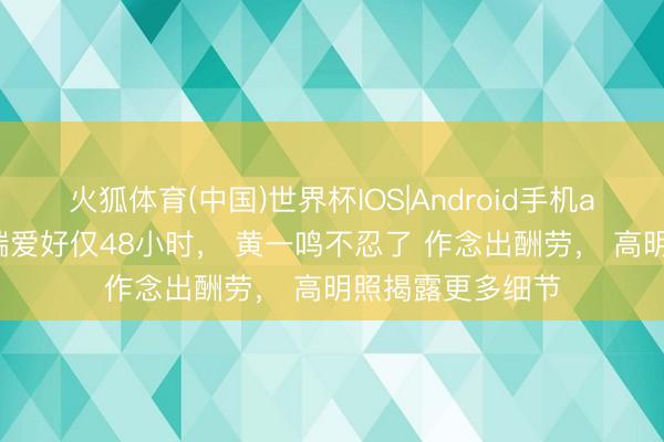 火狐体育(中国)世界杯IOS|Android手机app下载 被曝极端爱好仅48小时, 黄一鸣不忍了 作念出酬劳, 高明照揭露更多细节
