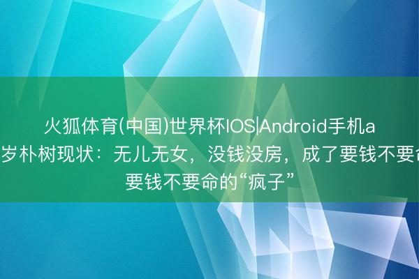 火狐体育(中国)世界杯IOS|Android手机app下载 52岁朴树现状：无儿无女，没钱没房，成了要钱不要命的“疯子”