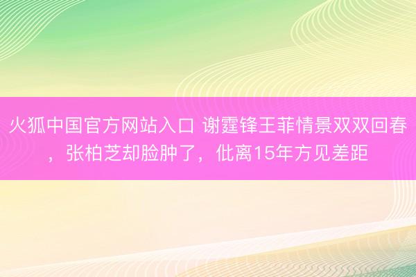 火狐中国官方网站入口 谢霆锋王菲情景双双回春，张柏芝却脸肿了，仳离15年方见差距