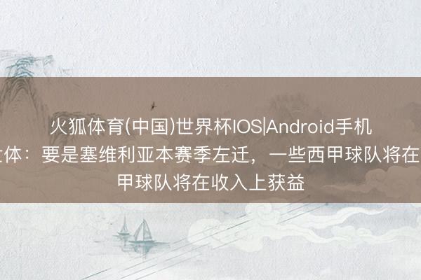 火狐体育(中国)世界杯IOS|Android手机app下载 世体：要是塞维利亚本赛季左迁，一些西甲球队将在收入上获益