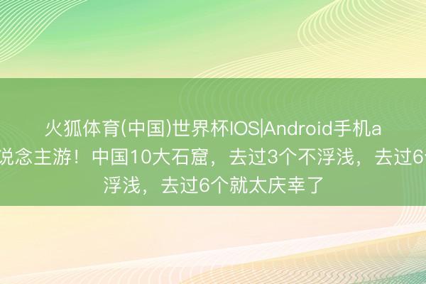火狐体育(中国)世界杯IOS|Android手机app下载 个东说念主游！中国10大石窟，去过3个不浮浅，去过6个就太庆幸了