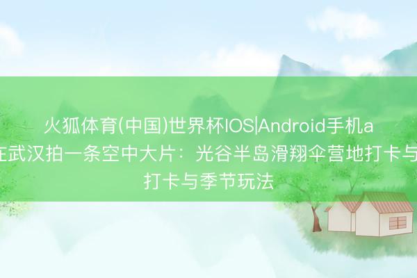 火狐体育(中国)世界杯IOS|Android手机app下载 在武汉拍一条空中大片:光谷半岛滑翔伞营地打卡与季节玩法