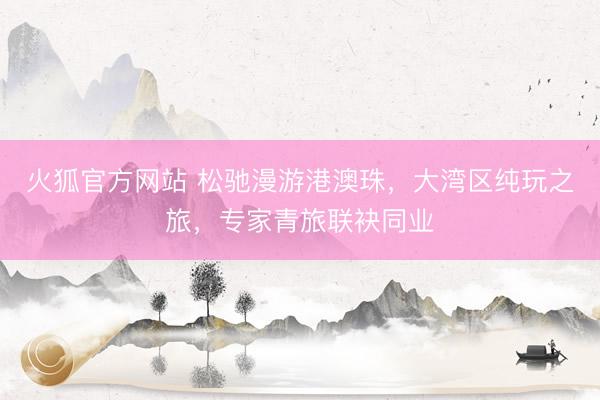 火狐官方网站 松驰漫游港澳珠，大湾区纯玩之旅，专家青旅联袂同业