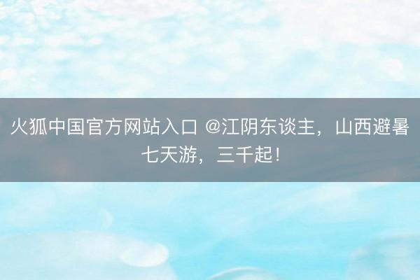 火狐中国官方网站入口 @江阴东谈主，山西避暑七天游，三千起！