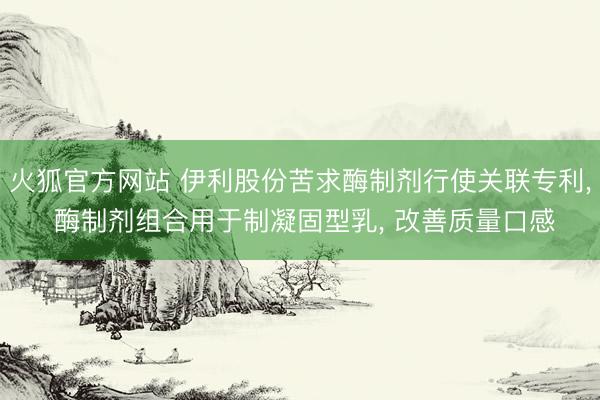 火狐官方网站 伊利股份苦求酶制剂行使关联专利， 酶制剂组合用于制凝固型乳， 改善质量口感