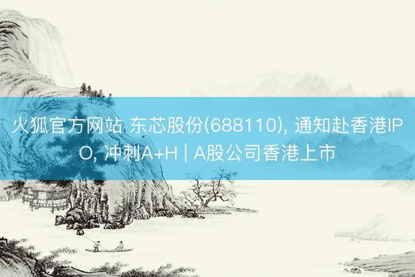 火狐官方网站 东芯股份(688110)， 通知赴香港IPO， 冲刺A+H | A股公司香港上市