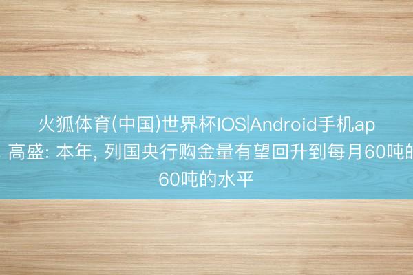 火狐体育(中国)世界杯IOS|Android手机app下载 高盛: 本年， 列国央行购金量有望回升到每月60吨的水平