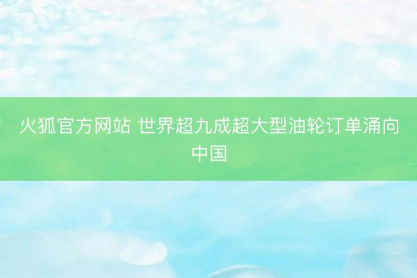 火狐官方网站 世界超九成超大型油轮订单涌向中国