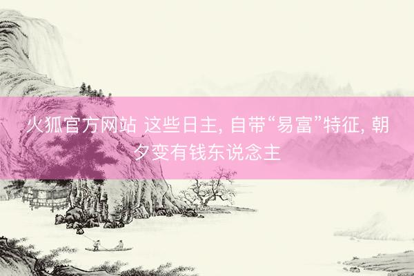 火狐官方网站 这些日主, 自带“易富”特征, 朝夕变有钱东说念主