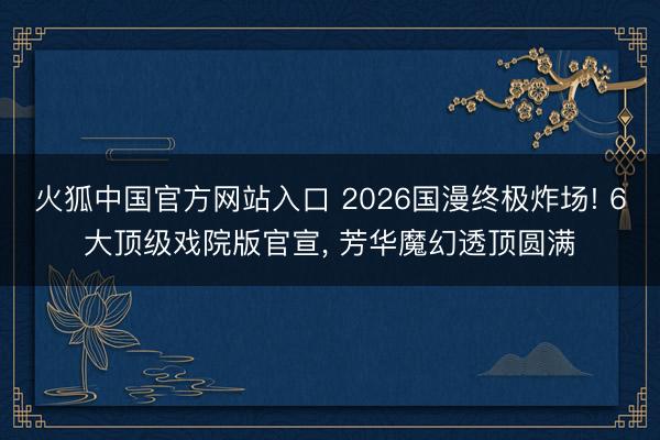 火狐中国官方网站入口 2026国漫终极炸场! 6大顶级戏院版官宣， 芳华魔幻透顶圆满