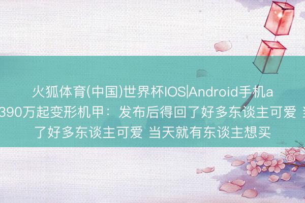 火狐体育(中国)世界杯IOS|Android手机app下载 王兴兴首谈390万起变形机甲：发布后得回了好多东谈主可爱 当天就有东谈主想买