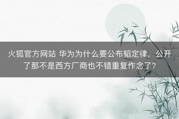 火狐官方网站 华为为什么要公布韬定律，公开了那不是西方厂商也不错重复作念了？
