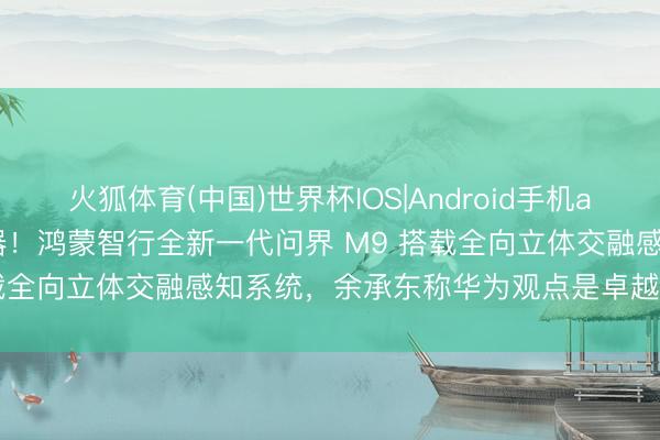 火狐体育(中国)世界杯IOS|Android手机app下载 全车 40 个传感器!鸿蒙智行全新一代问界 M9 搭载全向立体交融感知系统,余承东称华为观点是卓越东说念主眼