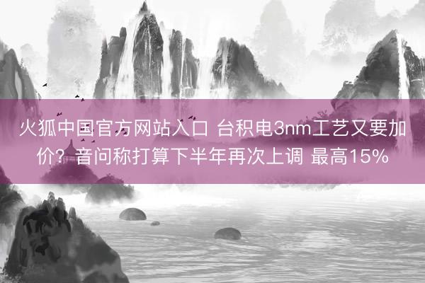 火狐中国官方网站入口 台积电3nm工艺又要加价？音问称打算下半年再次上调 最高15%