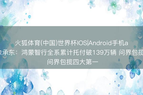 火狐体育(中国)世界杯IOS|Android手机app下载 余承东：鸿蒙智行全系累计托付破139万辆 问界包揽四大第一