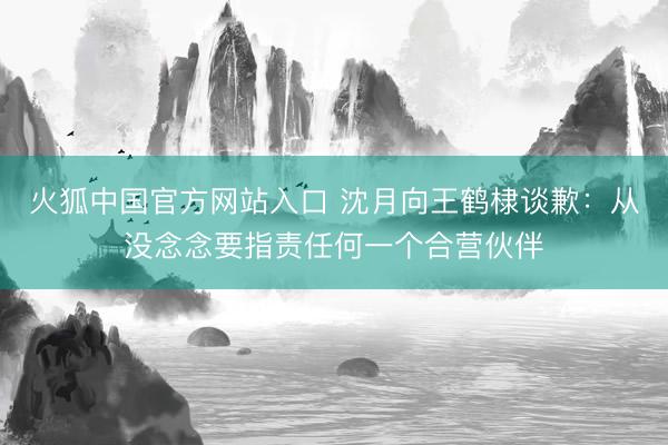 火狐中国官方网站入口 沈月向王鹤棣谈歉：从没念念要指责任何一个合营伙伴