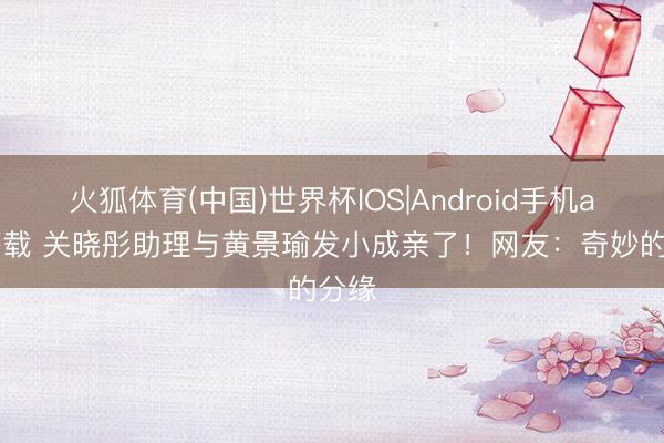 火狐体育(中国)世界杯IOS|Android手机app下载 关晓彤助理与黄景瑜发小成亲了！网友：奇妙的分缘
